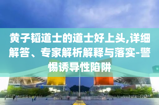 黃子韜道士的道士好上頭,詳細解答、專家解析解釋與落實-警惕誘導性陷阱