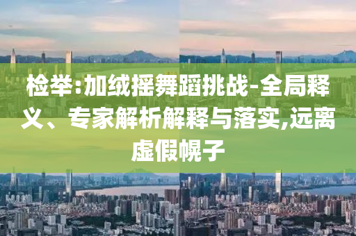 檢舉:加絨搖舞蹈挑戰(zhàn)-全局釋義、專家解析解釋與落實,遠離虛假幌子