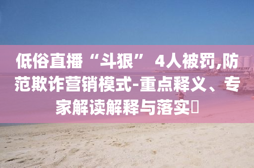 低俗直播“斗狠” 4人被罰,防范欺詐營(yíng)銷(xiāo)模式-重點(diǎn)釋義、專(zhuān)家解讀解釋與落實(shí)?
