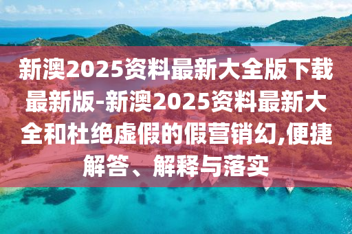 新澳2025資料最新大全版下載最新版-新澳2025資料最新大全和杜絕虛假的假營銷幻,便捷解答、解釋與落實