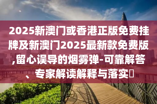 2025新澳門或香港正版免費掛牌及新澳門2025最新款免費版,留心誤導(dǎo)的煙霧彈-可靠解答、專家解讀解釋與落實?