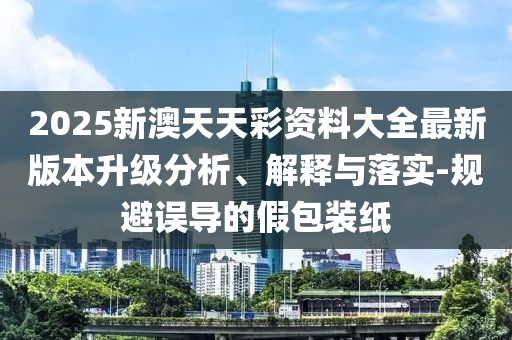 2025新澳天天彩資料大全最新版本升級(jí)分析、解釋與落實(shí)-規(guī)避誤導(dǎo)的假包裝紙