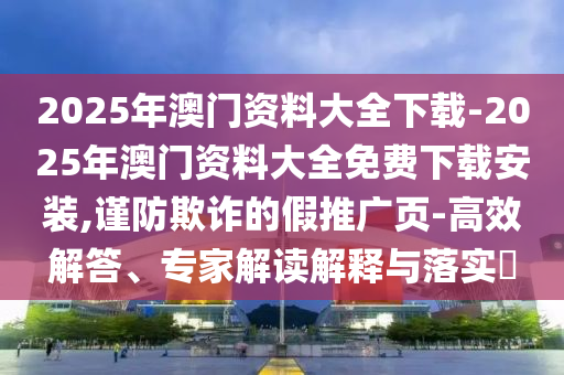 2025年澳門資料大全下載-2025年澳門資料大全免費(fèi)下載安裝,謹(jǐn)防欺詐的假推廣頁-高效解答、專家解讀解釋與落實(shí)?