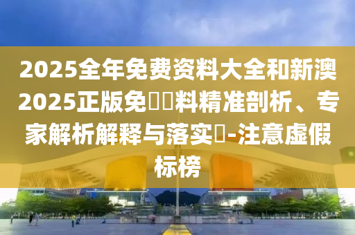 2025全年免費(fèi)資料大全和新澳2025正版免費(fèi)資料精準(zhǔn)剖析、專家解析解釋與落實(shí)?-注意虛假標(biāo)榜