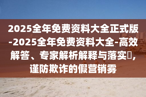 2025全年免費(fèi)資料大全正式版-2025全年免費(fèi)資料大全-高效解答、專家解析解釋與落實(shí)?,謹(jǐn)防欺詐的假營銷霧