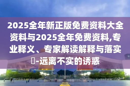 2025全年新正版免費(fèi)資料大全資料與2025全年免費(fèi)資料,專業(yè)釋義、專家解讀解釋與落實(shí)?-遠(yuǎn)離不實(shí)的誘惑