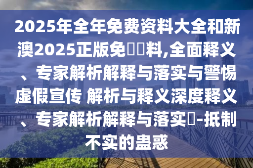 2025年全年免費資料大全和新澳2025正版免費資料,全面釋義、專家解析解釋與落實與警惕虛假宣傳 解析與釋義深度釋義、專家解析解釋與落實?-抵制不實的蠱惑