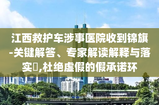 江西救護(hù)車涉事醫(yī)院收到錦旗-關(guān)鍵解答、專家解讀解釋與落實(shí)?,杜絕虛假的假承諾環(huán)