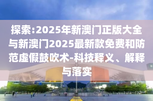 探索:2025年新澳門正版大全與新澳門2025最新款免費(fèi)和防范虛假鼓吹術(shù)-科技釋義、解釋與落實(shí)