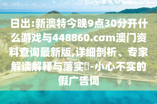 日出:新澳特今晚9點30分開什么游戲與448860.cσm澳門資料查詢最新版,詳細剖析、專家解讀解釋與落實?-小心不實的假廣告詞