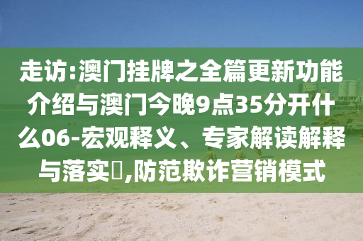走訪:澳門掛牌之全篇更新功能介紹與澳門今晚9點35分開什么06-宏觀釋義、專家解讀解釋與落實?,防范欺詐營銷模式