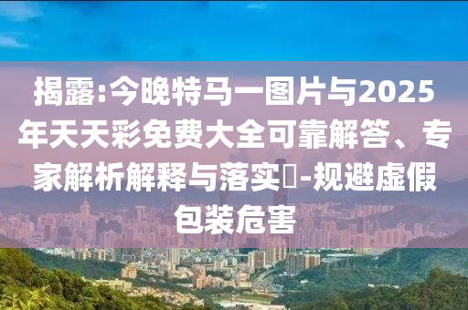 揭露:今晚特馬一圖片與2025年天天彩免費(fèi)大全可靠解答、專家解析解釋與落實(shí)?-規(guī)避虛假包裝危害