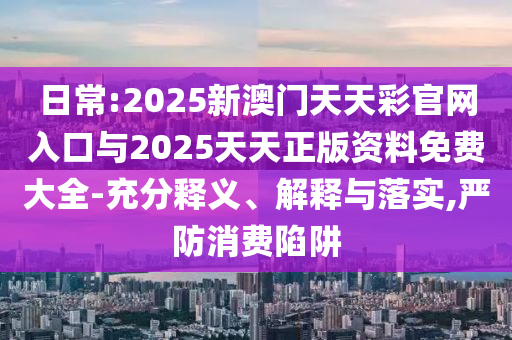 日常:2025新澳門天天彩官網(wǎng)入口與2025天天正版資料免費(fèi)大全-充分釋義、解釋與落實,嚴(yán)防消費(fèi)陷阱