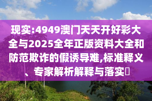 現(xiàn)實:4949澳門天天開好彩大全與2025全年正版資料大全和防范欺詐的假誘導(dǎo)難,標(biāo)準(zhǔn)釋義、專家解析解釋與落實?