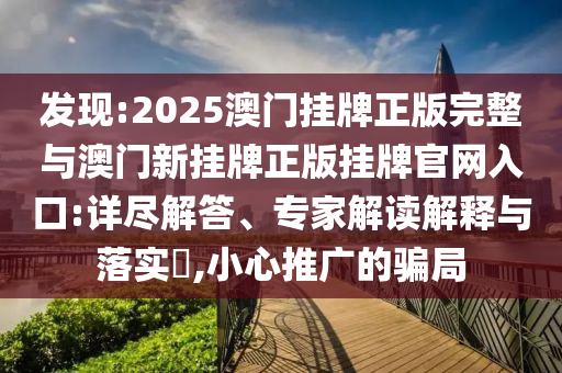 發(fā)現(xiàn):2025澳門掛牌正版完整與澳門新掛牌正版掛牌官網(wǎng)入口:詳盡解答、專家解讀解釋與落實?,小心推廣的騙局
