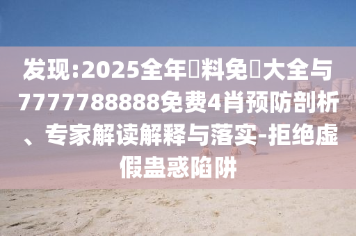 發(fā)現(xiàn):2025全年資料免費(fèi)大全與7777788888免費(fèi)4肖預(yù)防剖析、專家解讀解釋與落實(shí)-拒絕虛假蠱惑陷阱