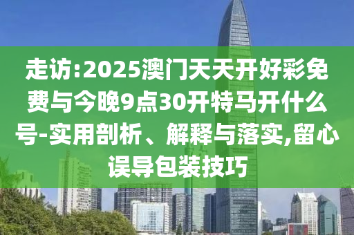 走訪:2025澳門天天開好彩免費與今晚9點30開特馬開什么號-實用剖析、解釋與落實,留心誤導(dǎo)包裝技巧