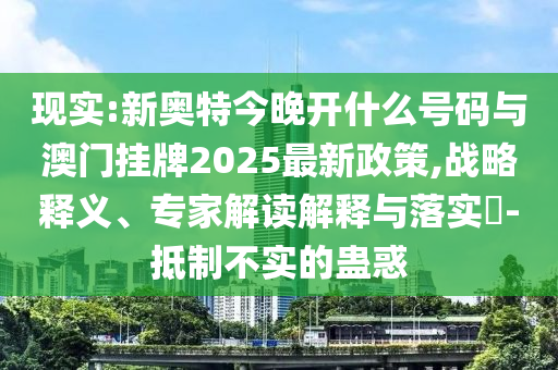 現(xiàn)實:新奧特今晚開什么號碼與澳門掛牌2025最新政策,戰(zhàn)略釋義、專家解讀解釋與落實?-抵制不實的蠱惑
