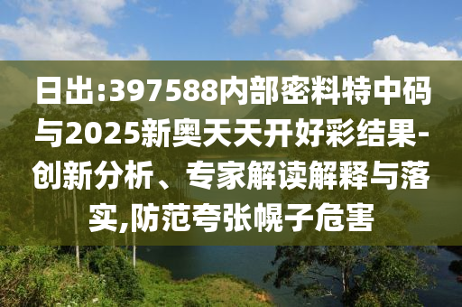 日出:397588內(nèi)部密料特中碼與2025新奧天天開(kāi)好彩結(jié)果-創(chuàng)新分析、專家解讀解釋與落實(shí),防范夸張幌子危害