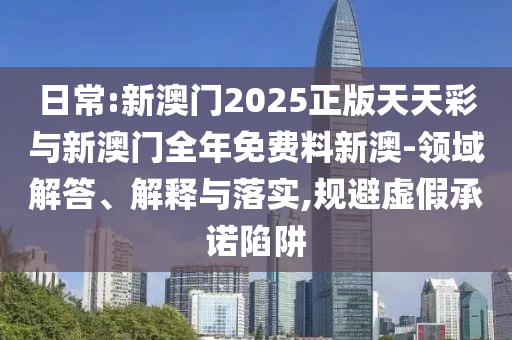 日常:新澳門(mén)2025正版天天彩與新澳門(mén)全年免費(fèi)料新澳-領(lǐng)域解答、解釋與落實(shí),規(guī)避虛假承諾陷阱