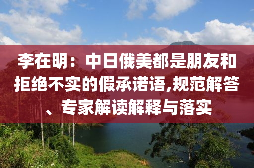 李在明：中日俄美都是朋友和拒絕不實(shí)的假承諾語(yǔ),規(guī)范解答、專家解讀解釋與落實(shí)