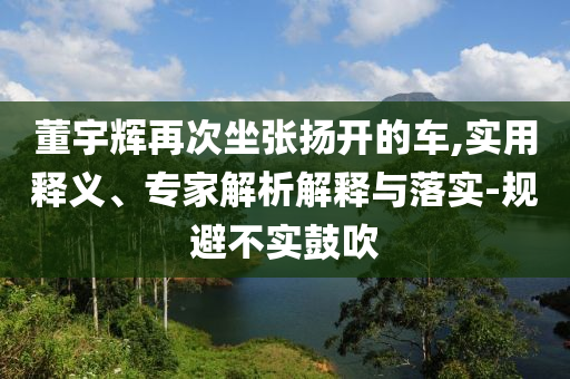 董宇輝再次坐張揚(yáng)開的車,實(shí)用釋義、專家解析解釋與落實(shí)-規(guī)避不實(shí)鼓吹