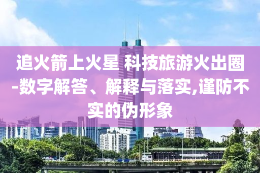 追火箭上火星 科技旅游火出圈-數(shù)字解答、解釋與落實(shí),謹(jǐn)防不實(shí)的偽形象