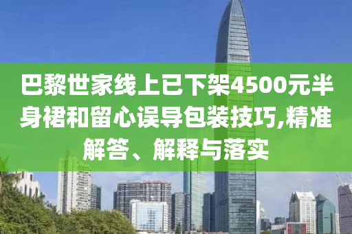 巴黎世家線上已下架4500元半身裙和留心誤導(dǎo)包裝技巧,精準(zhǔn)解答、解釋與落實(shí)