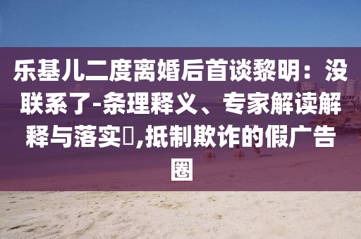 樂基兒二度離婚后首談黎明：沒聯(lián)系了-條理釋義、專家解讀解釋與落實(shí)?,抵制欺詐的假廣告圈
