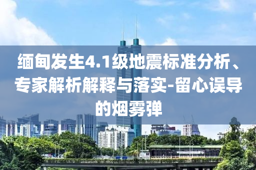 緬甸發(fā)生4.1級地震標準分析、專家解析解釋與落實-留心誤導的煙霧彈