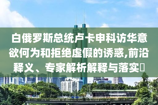白俄羅斯總統(tǒng)盧卡申科訪華意欲何為和拒絕虛假的誘惑,前沿釋義、專家解析解釋與落實?
