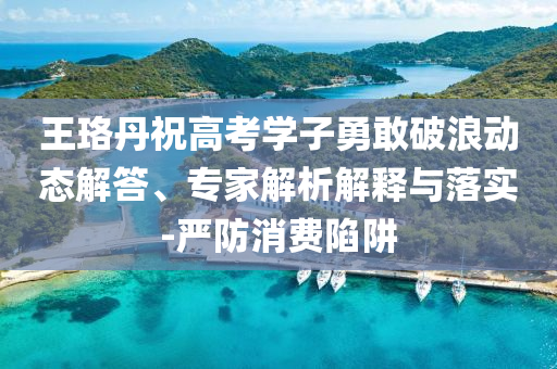 王珞丹祝高考學子勇敢破浪動態(tài)解答、專家解析解釋與落實-嚴防消費陷阱