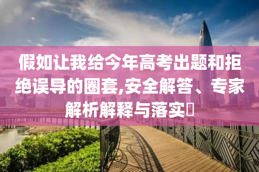假如讓我給今年高考出題和拒絕誤導(dǎo)的圈套,安全解答、專家解析解釋與落實(shí)?
