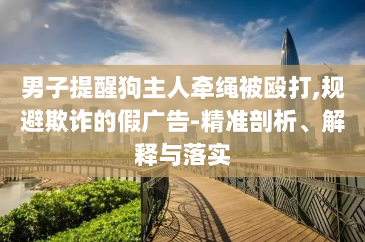 男子提醒狗主人牽繩被毆打,規(guī)避欺詐的假廣告-精準(zhǔn)剖析、解釋與落實(shí)