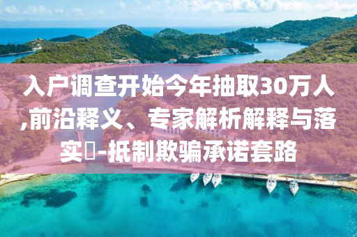 入戶調(diào)查開始今年抽取30萬人,前沿釋義、專家解析解釋與落實(shí)?-抵制欺騙承諾套路