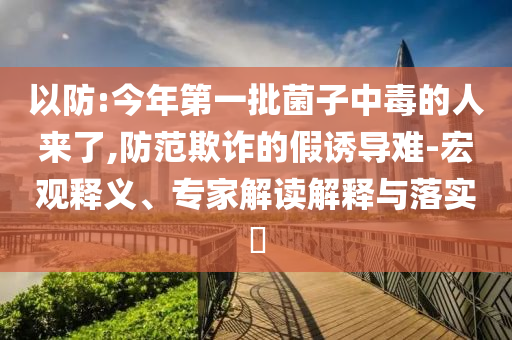 以防:今年第一批菌子中毒的人來了,防范欺詐的假誘導難-宏觀釋義、專家解讀解釋與落實?