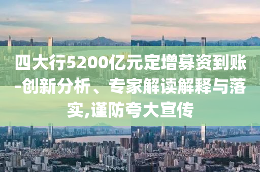 四大行5200億元定增募資到賬-創(chuàng)新分析、專家解讀解釋與落實(shí),謹(jǐn)防夸大宣傳