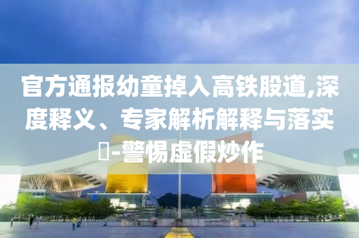 官方通報幼童掉入高鐵股道,深度釋義、專家解析解釋與落實?-警惕虛假炒作