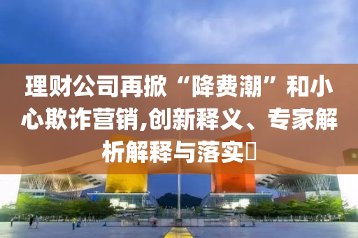 理財(cái)公司再掀“降費(fèi)潮”和小心欺詐營銷,創(chuàng)新釋義、專家解析解釋與落實(shí)?