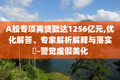 A股專項(xiàng)再貸款達(dá)1256億元,優(yōu)化解答、專家解析解釋與落實(shí)?-警覺虛假美化