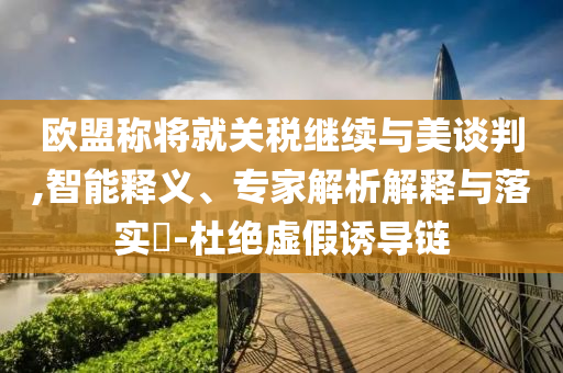 歐盟稱將就關(guān)稅繼續(xù)與美談判,智能釋義、專家解析解釋與落實(shí)?-杜絕虛假誘導(dǎo)鏈