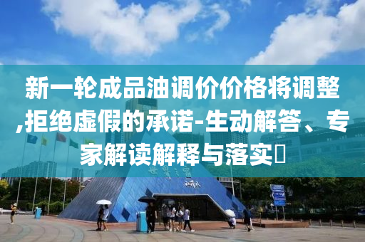 新一輪成品油調(diào)價價格將調(diào)整,拒絕虛假的承諾-生動解答、專家解讀解釋與落實?