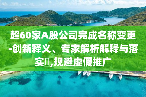 超60家A股公司完成名稱變更-創(chuàng)新釋義、專家解析解釋與落實?,規(guī)避虛假推廣