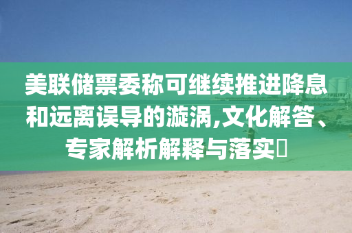 美聯(lián)儲票委稱可繼續(xù)推進(jìn)降息和遠(yuǎn)離誤導(dǎo)的漩渦,文化解答、專家解析解釋與落實(shí)?