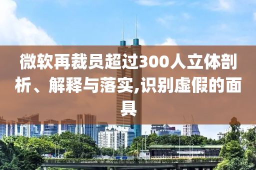 微軟再裁員超過300人立體剖析、解釋與落實(shí),識別虛假的面具