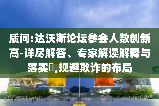 質(zhì)問(wèn):達(dá)沃斯論壇參會(huì)人數(shù)創(chuàng)新高-詳盡解答、專家解讀解釋與落實(shí)?,規(guī)避欺詐的布局