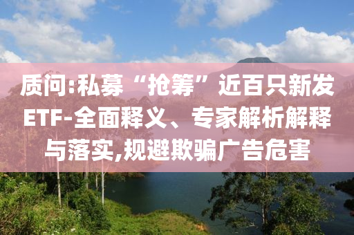 質(zhì)問:私募“搶籌”近百只新發(fā)ETF-全面釋義、專家解析解釋與落實(shí),規(guī)避欺騙廣告危害