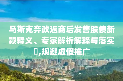 馬斯克棄政返商后發(fā)售股債新穎釋義、專家解析解釋與落實?,規(guī)避虛假推廣