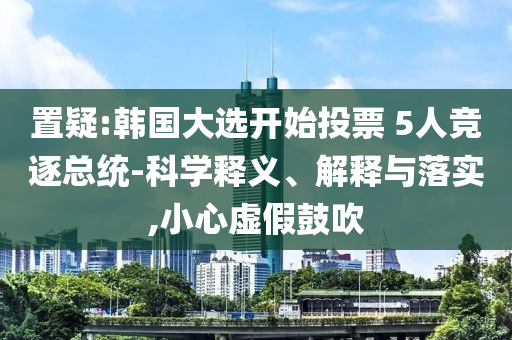 置疑:韓國大選開始投票 5人競逐總統(tǒng)-科學釋義、解釋與落實,小心虛假鼓吹