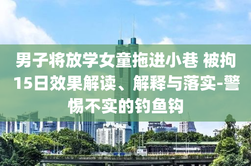 男子將放學女童拖進小巷 被拘15日效果解讀、解釋與落實-警惕不實的釣魚鉤